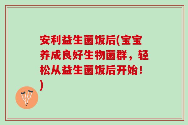 安利益生菌饭后(宝宝养成良好生物菌群，轻松从益生菌饭后开始！)