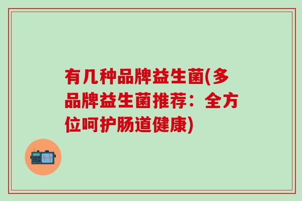 有几种品牌益生菌(多品牌益生菌推荐：全方位呵护肠道健康)