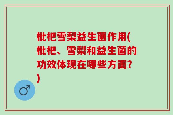 枇杷雪梨益生菌作用(枇杷、雪梨和益生菌的功效体现在哪些方面？)