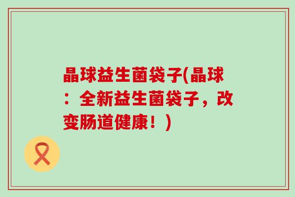 晶球益生菌袋子(晶球：全新益生菌袋子，改变肠道健康！)