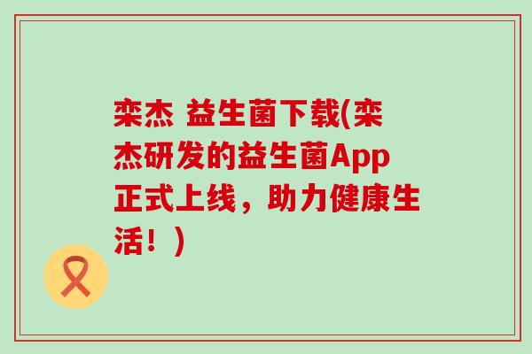栾杰 益生菌下载(栾杰研发的益生菌App正式上线，助力健康生活！)