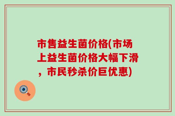 市售益生菌价格(市场上益生菌价格大幅下滑，市民秒杀价巨优惠)
