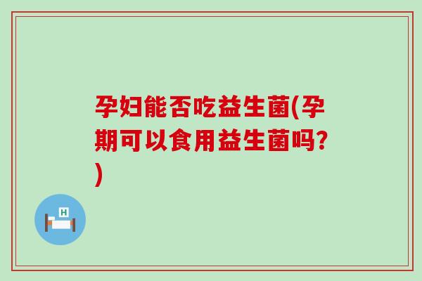 孕妇能否吃益生菌(孕期可以食用益生菌吗？)