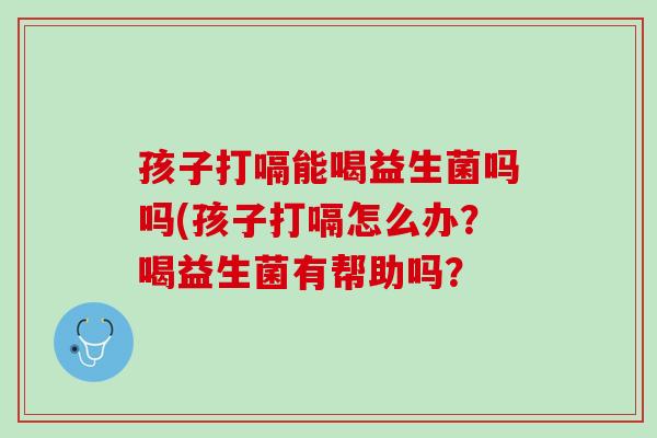 孩子打嗝能喝益生菌吗吗(孩子打嗝怎么办？喝益生菌有帮助吗？