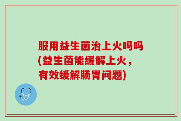 服用益生菌治上火吗吗(益生菌能缓解上火，有效缓解肠胃问题)