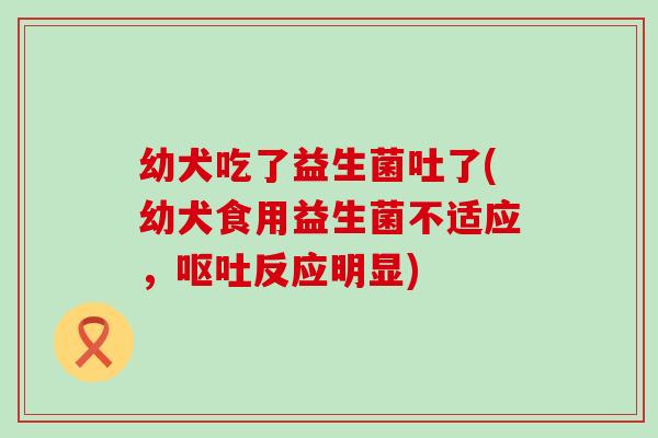 幼犬吃了益生菌吐了(幼犬食用益生菌不适应，呕吐反应明显)