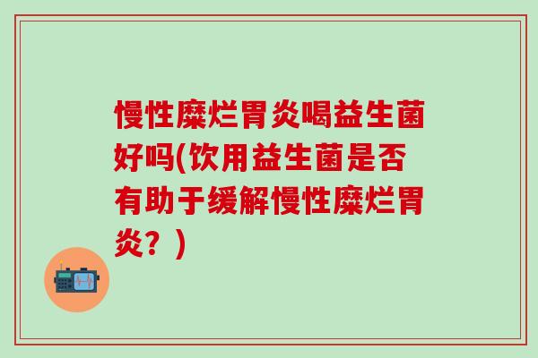 慢性糜烂胃炎喝益生菌好吗(饮用益生菌是否有助于缓解慢性糜烂胃炎？)