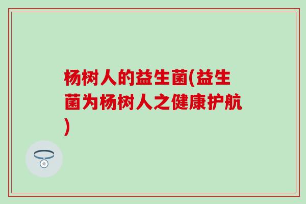 杨树人的益生菌(益生菌为杨树人之健康护航)