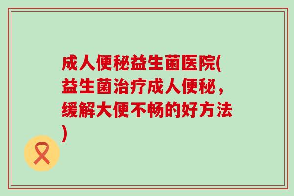 成人便秘益生菌医院(益生菌治疗成人便秘，缓解大便不畅的好方法)