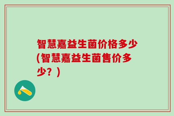 智慧嘉益生菌价格多少(智慧嘉益生菌售价多少？)