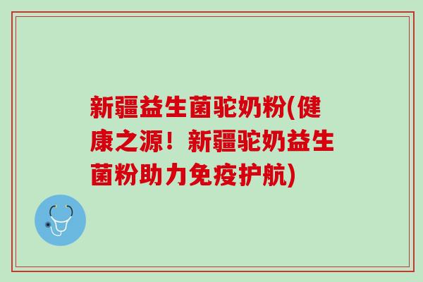 新疆益生菌驼奶粉(健康之源！新疆驼奶益生菌粉助力免疫护航)