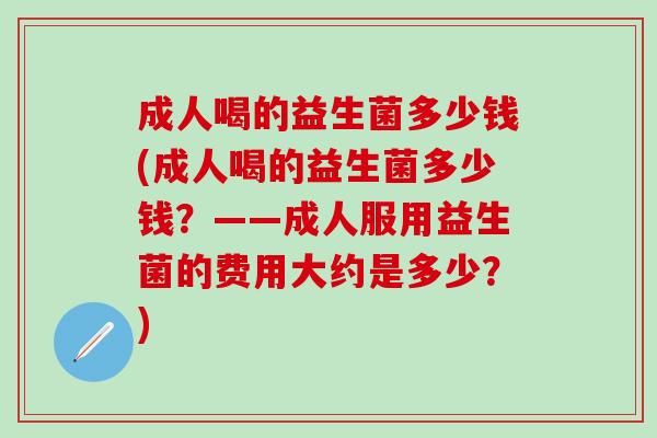成人喝的益生菌多少钱(成人喝的益生菌多少钱？——成人服用益生菌的费用大约是多少？)
