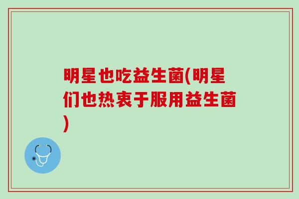 明星也吃益生菌(明星们也热衷于服用益生菌)