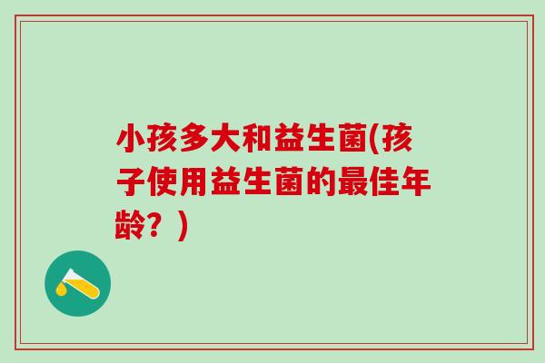 小孩多大和益生菌(孩子使用益生菌的最佳年龄？)