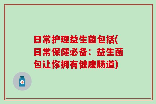 日常护理益生菌包括(日常保健必备：益生菌包让你拥有健康肠道)