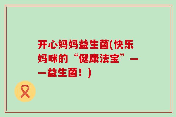 开心妈妈益生菌(快乐妈咪的“健康法宝”——益生菌！)