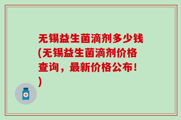 无锡益生菌滴剂多少钱(无锡益生菌滴剂价格查询，最新价格公布！)