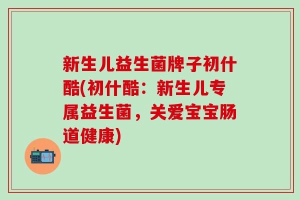 新生儿益生菌牌子初什酷(初什酷：新生儿专属益生菌，关爱宝宝肠道健康)