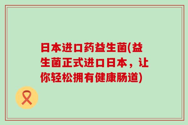 日本进口药益生菌(益生菌正式进口日本，让你轻松拥有健康肠道)