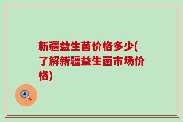 新疆益生菌价格多少(了解新疆益生菌市场价格)