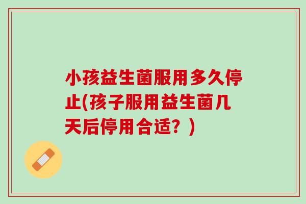 小孩益生菌服用多久停止(孩子服用益生菌几天后停用合适？)