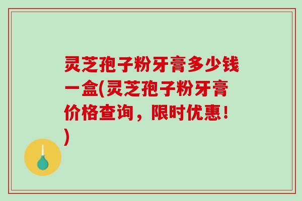 灵芝孢子粉牙膏多少钱一盒(灵芝孢子粉牙膏价格查询，限时优惠！)