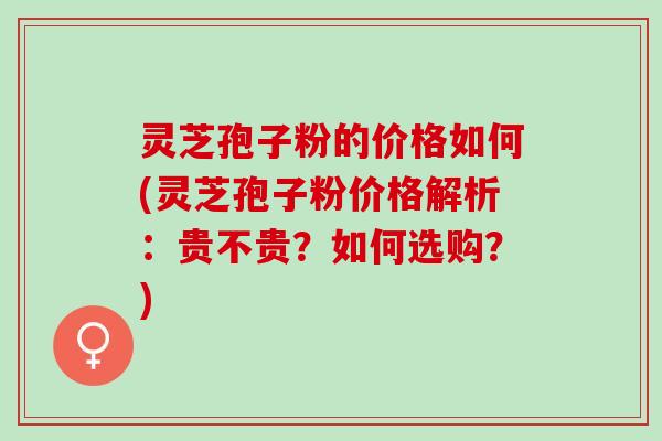 灵芝孢子粉的价格如何(灵芝孢子粉价格解析：贵不贵？如何选购？)