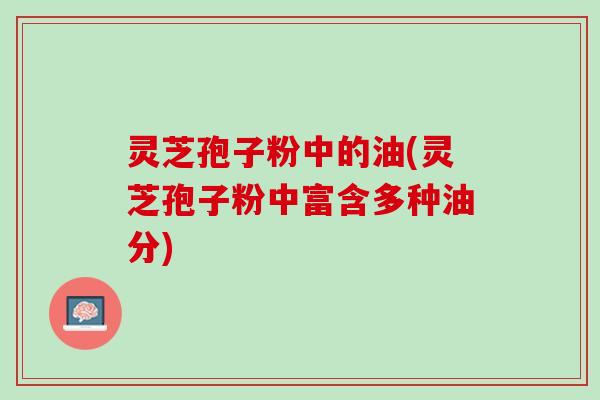 灵芝孢子粉中的油(灵芝孢子粉中富含多种油分)