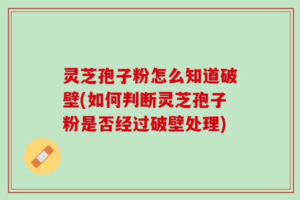 灵芝孢子粉怎么知道破壁(如何判断灵芝孢子粉是否经过破壁处理)