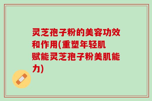 灵芝孢子粉的美容功效和作用(重塑年轻肌 赋能灵芝孢子粉美肌能力)