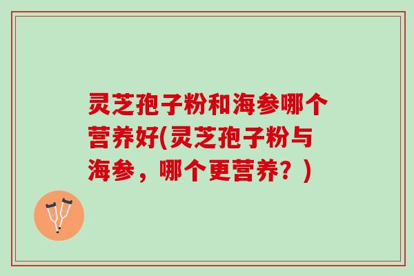 灵芝孢子粉和海参哪个营养好(灵芝孢子粉与海参，哪个更营养？)