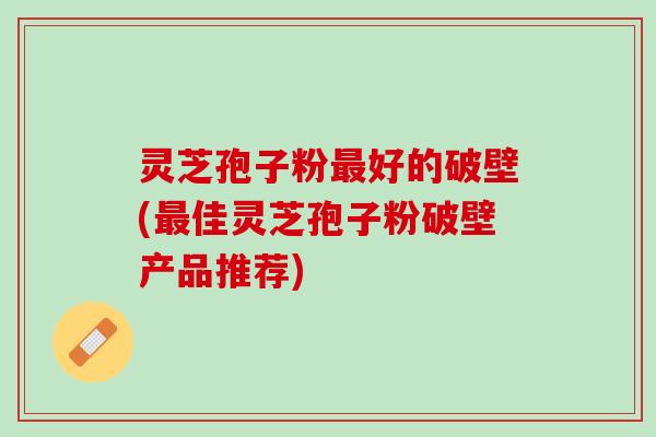 灵芝孢子粉最好的破壁(最佳灵芝孢子粉破壁产品推荐)