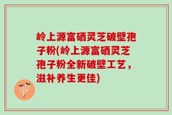 岭上源富硒灵芝破壁孢子粉(岭上源富硒灵芝孢子粉全新破壁工艺，滋补养生更佳)