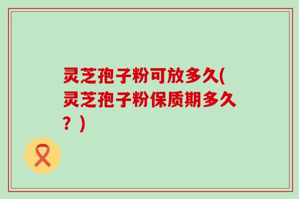 灵芝孢子粉可放多久(灵芝孢子粉保质期多久？)
