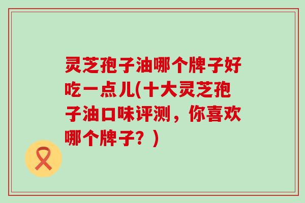 灵芝孢子油哪个牌子好吃一点儿(十大灵芝孢子油口味评测，你喜欢哪个牌子？)