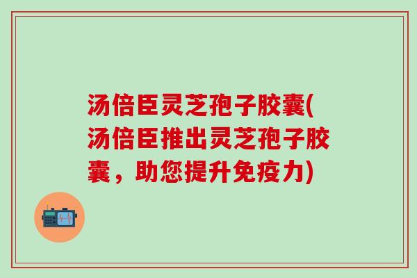 汤倍臣灵芝孢子胶囊(汤倍臣推出灵芝孢子胶囊，助您提升免疫力)