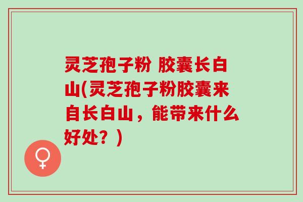 灵芝孢子粉 胶囊长白山(灵芝孢子粉胶囊来自长白山，能带来什么好处？)