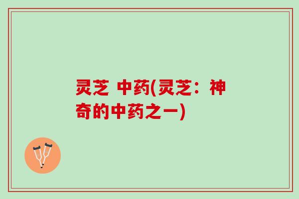 灵芝 中药(灵芝：神奇的中药之一)