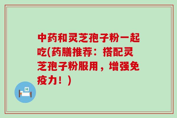 中药和灵芝孢子粉一起吃(药膳推荐：搭配灵芝孢子粉服用，增强免疫力！)