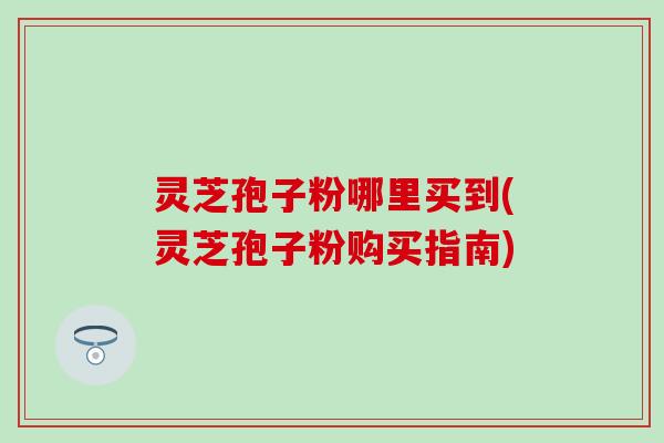 灵芝孢子粉哪里买到(灵芝孢子粉购买指南)
