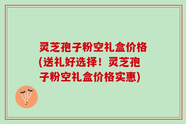 灵芝孢子粉空礼盒价格(送礼好选择！灵芝孢子粉空礼盒价格实惠)