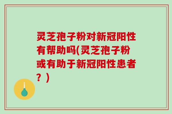 灵芝孢子粉对新冠阳性有帮助吗(灵芝孢子粉或有助于新冠阳性患者？)