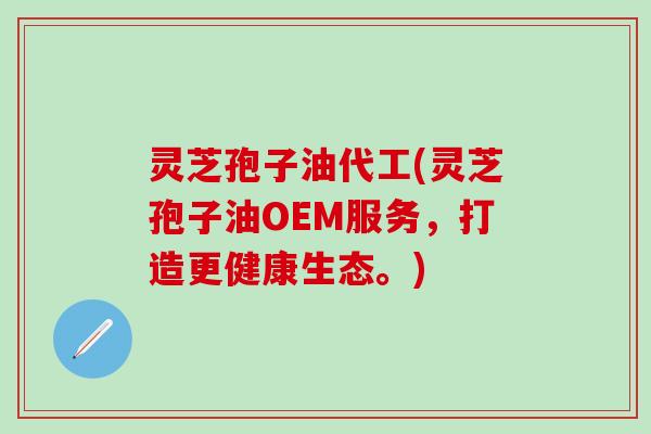 灵芝孢子油代工(灵芝孢子油OEM服务，打造更健康生态。)