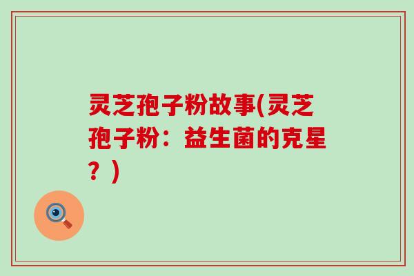 灵芝孢子粉故事(灵芝孢子粉：益生菌的克星？)