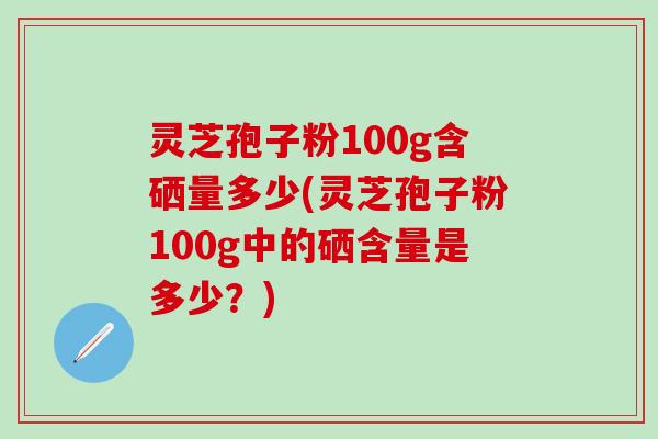 灵芝孢子粉100g含硒量多少(灵芝孢子粉100g中的硒含量是多少？)