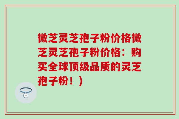 微芝灵芝孢子粉价格微芝灵芝孢子粉价格：购买全球顶级品质的灵芝孢子粉！)