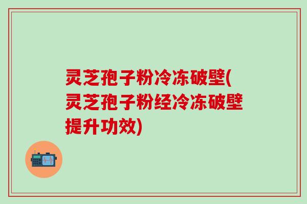 灵芝孢子粉冷冻破壁(灵芝孢子粉经冷冻破壁提升功效)