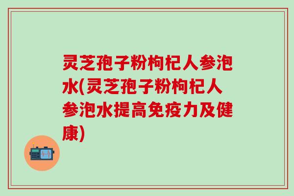 灵芝孢子粉枸杞人参泡水(灵芝孢子粉枸杞人参泡水提高免疫力及健康)