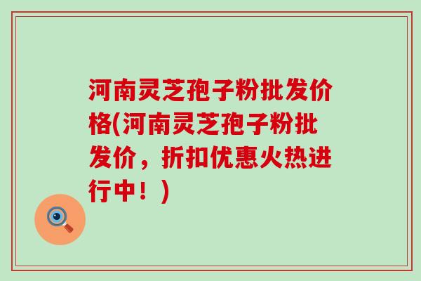 河南灵芝孢子粉批发价格(河南灵芝孢子粉批发价，折扣优惠火热进行中！)