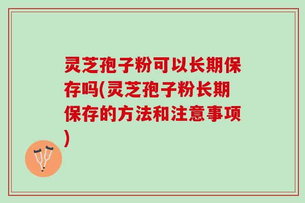 灵芝孢子粉可以长期保存吗(灵芝孢子粉长期保存的方法和注意事项)